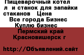 Пищеварочный котел 25 л. и станок для запайки стаканов › Цена ­ 250 000 - Все города Бизнес » Куплю бизнес   . Пермский край,Красновишерск г.